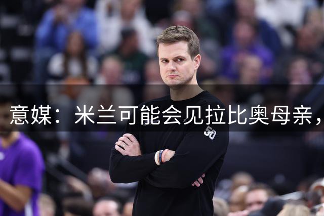 意媒：米兰可能会见拉比奥母亲，双方将讨论球员的未来