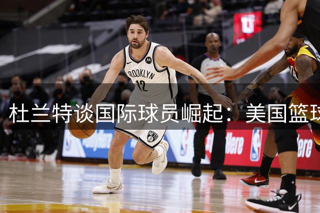 杜兰特谈国际球员崛起：美国篮球文化影响深远